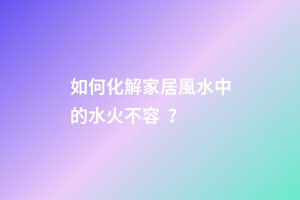 如何化解家居風水中的水火不容？